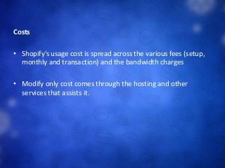 Costs
• Shopify's usage cost is spread across the various fees (setup,
monthly and transaction) and the bandwidth charges
• Modify only cost comes through the hosting and other
services that assists it.
 