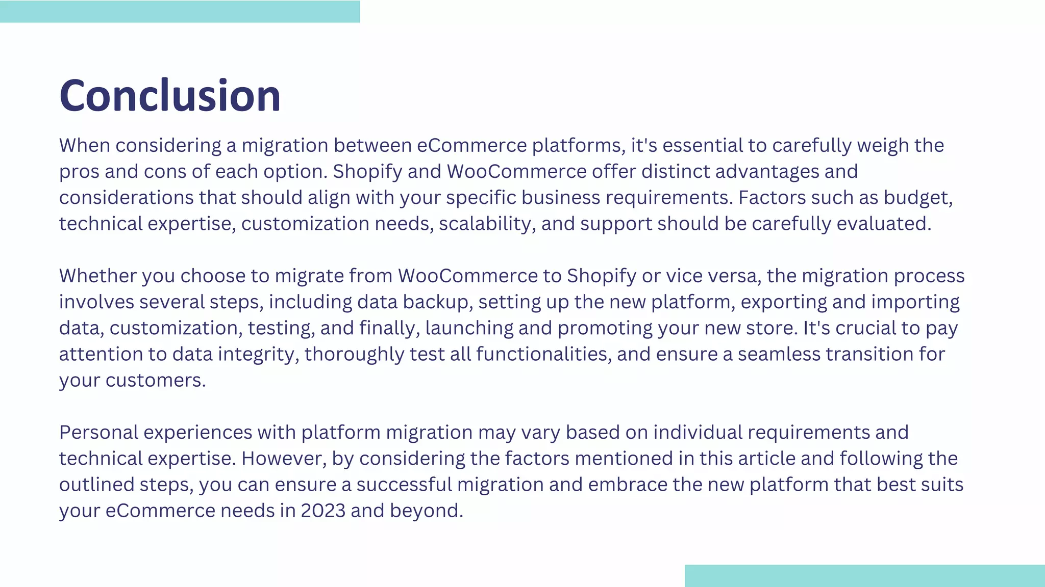 Conclusion
When considering a migration between eCommerce platforms, it's essential to carefully weigh the
pros and cons of each option. Shopify and WooCommerce offer distinct advantages and
considerations that should align with your specific business requirements. Factors such as budget,
technical expertise, customization needs, scalability, and support should be carefully evaluated.
Whether you choose to migrate from WooCommerce to Shopify or vice versa, the migration process
involves several steps, including data backup, setting up the new platform, exporting and importing
data, customization, testing, and finally, launching and promoting your new store. It's crucial to pay
attention to data integrity, thoroughly test all functionalities, and ensure a seamless transition for
your customers.
Personal experiences with platform migration may vary based on individual requirements and
technical expertise. However, by considering the factors mentioned in this article and following the
outlined steps, you can ensure a successful migration and embrace the new platform that best suits
your eCommerce needs in 2023 and beyond.
 
