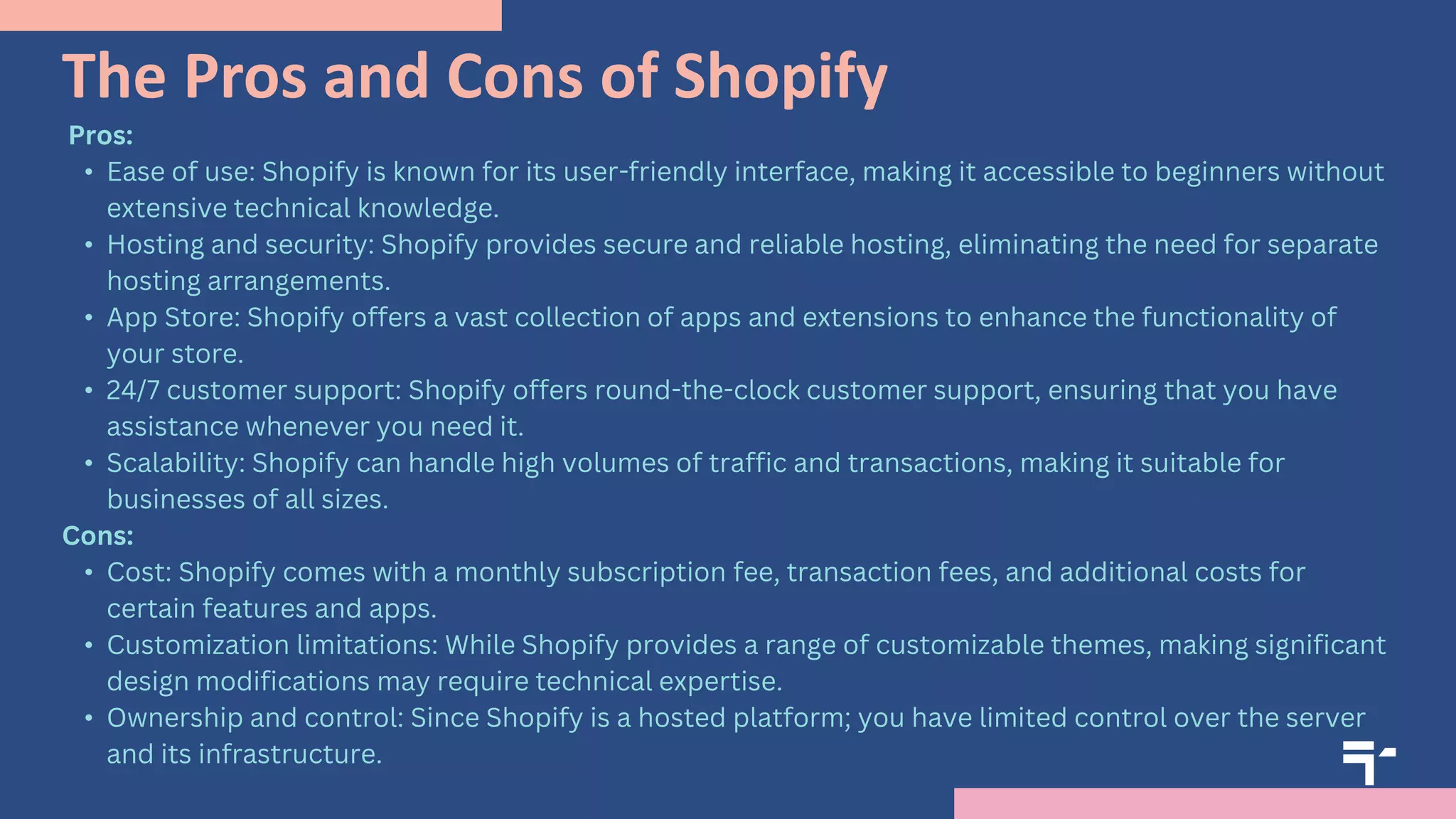 The Pros and Cons of Shopify
Pros:
• Ease of use: Shopify is known for its user-friendly interface, making it accessible to beginners without
extensive technical knowledge.
• Hosting and security: Shopify provides secure and reliable hosting, eliminating the need for separate
hosting arrangements.
• App Store: Shopify offers a vast collection of apps and extensions to enhance the functionality of
your store.
• 24/7 customer support: Shopify offers round-the-clock customer support, ensuring that you have
assistance whenever you need it.
• Scalability: Shopify can handle high volumes of traffic and transactions, making it suitable for
businesses of all sizes.
Cons:
• Cost: Shopify comes with a monthly subscription fee, transaction fees, and additional costs for
certain features and apps.
• Customization limitations: While Shopify provides a range of customizable themes, making significant
design modifications may require technical expertise.
• Ownership and control: Since Shopify is a hosted platform; you have limited control over the server
and its infrastructure.
 