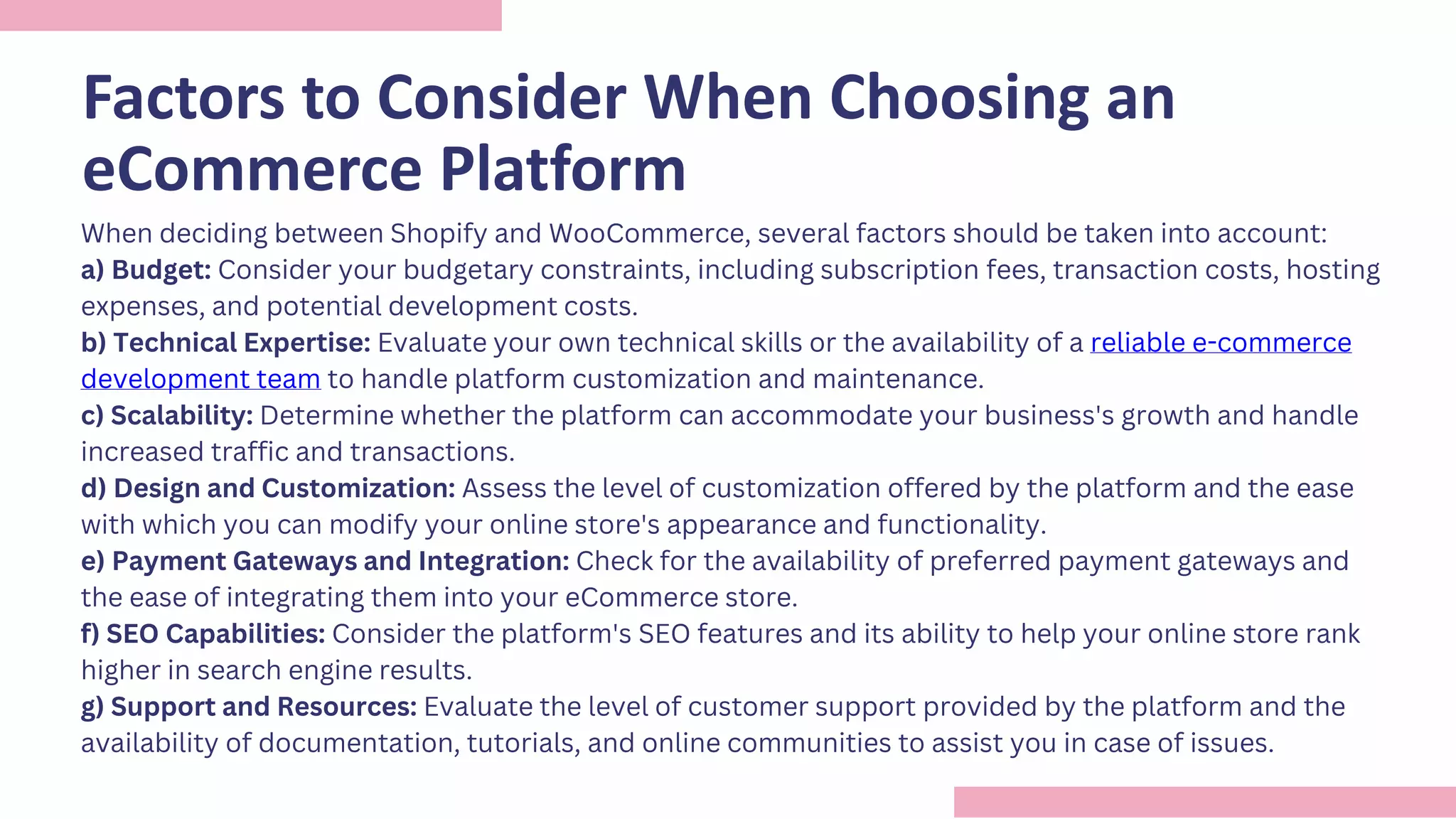 Factors to Consider When Choosing an
eCommerce Platform
When deciding between Shopify and WooCommerce, several factors should be taken into account:
a) Budget: Consider your budgetary constraints, including subscription fees, transaction costs, hosting
expenses, and potential development costs.
b) Technical Expertise: Evaluate your own technical skills or the availability of a reliable e-commerce
development team to handle platform customization and maintenance.
c) Scalability: Determine whether the platform can accommodate your business's growth and handle
increased traffic and transactions.
d) Design and Customization: Assess the level of customization offered by the platform and the ease
with which you can modify your online store's appearance and functionality.
e) Payment Gateways and Integration: Check for the availability of preferred payment gateways and
the ease of integrating them into your eCommerce store.
f) SEO Capabilities: Consider the platform's SEO features and its ability to help your online store rank
higher in search engine results.
g) Support and Resources: Evaluate the level of customer support provided by the platform and the
availability of documentation, tutorials, and online communities to assist you in case of issues.
 