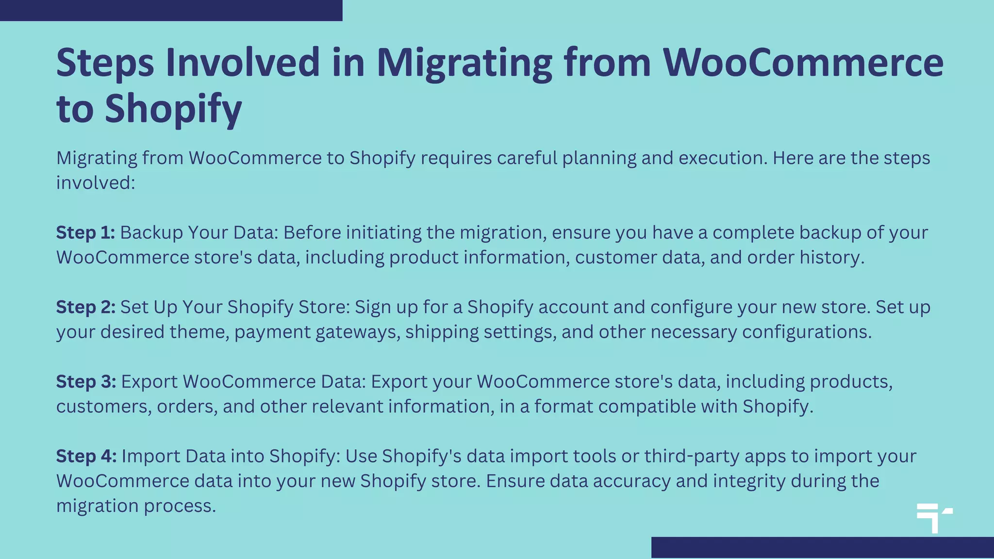Steps Involved in Migrating from WooCommerce
to Shopify
Migrating from WooCommerce to Shopify requires careful planning and execution. Here are the steps
involved:
Step 1: Backup Your Data: Before initiating the migration, ensure you have a complete backup of your
WooCommerce store's data, including product information, customer data, and order history.
Step 2: Set Up Your Shopify Store: Sign up for a Shopify account and configure your new store. Set up
your desired theme, payment gateways, shipping settings, and other necessary configurations.
Step 3: Export WooCommerce Data: Export your WooCommerce store's data, including products,
customers, orders, and other relevant information, in a format compatible with Shopify.
Step 4: Import Data into Shopify: Use Shopify's data import tools or third-party apps to import your
WooCommerce data into your new Shopify store. Ensure data accuracy and integrity during the
migration process.
 
