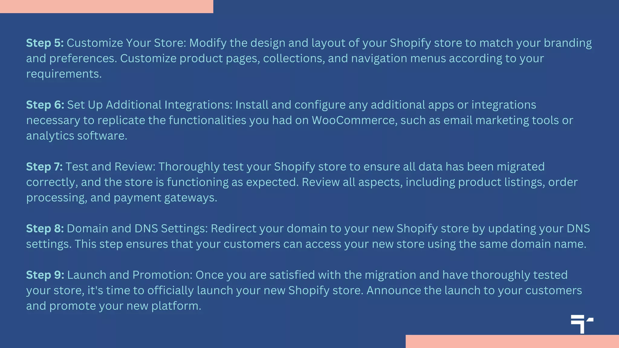 Step 5: Customize Your Store: Modify the design and layout of your Shopify store to match your branding
and preferences. Customize product pages, collections, and navigation menus according to your
requirements.
Step 6: Set Up Additional Integrations: Install and configure any additional apps or integrations
necessary to replicate the functionalities you had on WooCommerce, such as email marketing tools or
analytics software.
Step 7: Test and Review: Thoroughly test your Shopify store to ensure all data has been migrated
correctly, and the store is functioning as expected. Review all aspects, including product listings, order
processing, and payment gateways.
Step 8: Domain and DNS Settings: Redirect your domain to your new Shopify store by updating your DNS
settings. This step ensures that your customers can access your new store using the same domain name.
Step 9: Launch and Promotion: Once you are satisfied with the migration and have thoroughly tested
your store, it's time to officially launch your new Shopify store. Announce the launch to your customers
and promote your new platform.
 