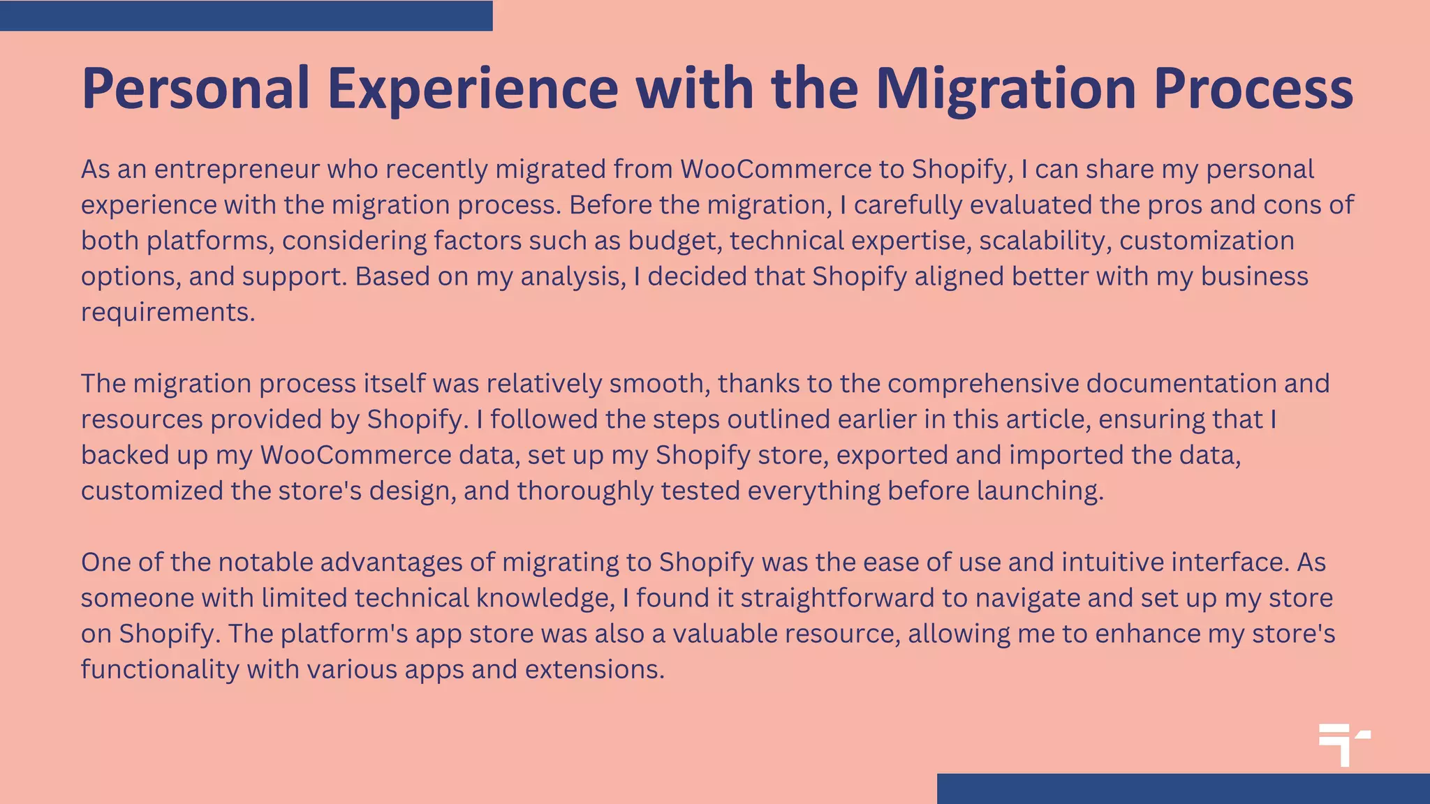As an entrepreneur who recently migrated from WooCommerce to Shopify, I can share my personal
experience with the migration process. Before the migration, I carefully evaluated the pros and cons of
both platforms, considering factors such as budget, technical expertise, scalability, customization
options, and support. Based on my analysis, I decided that Shopify aligned better with my business
requirements.
The migration process itself was relatively smooth, thanks to the comprehensive documentation and
resources provided by Shopify. I followed the steps outlined earlier in this article, ensuring that I
backed up my WooCommerce data, set up my Shopify store, exported and imported the data,
customized the store's design, and thoroughly tested everything before launching.
One of the notable advantages of migrating to Shopify was the ease of use and intuitive interface. As
someone with limited technical knowledge, I found it straightforward to navigate and set up my store
on Shopify. The platform's app store was also a valuable resource, allowing me to enhance my store's
functionality with various apps and extensions.
Personal Experience with the Migration Process
 