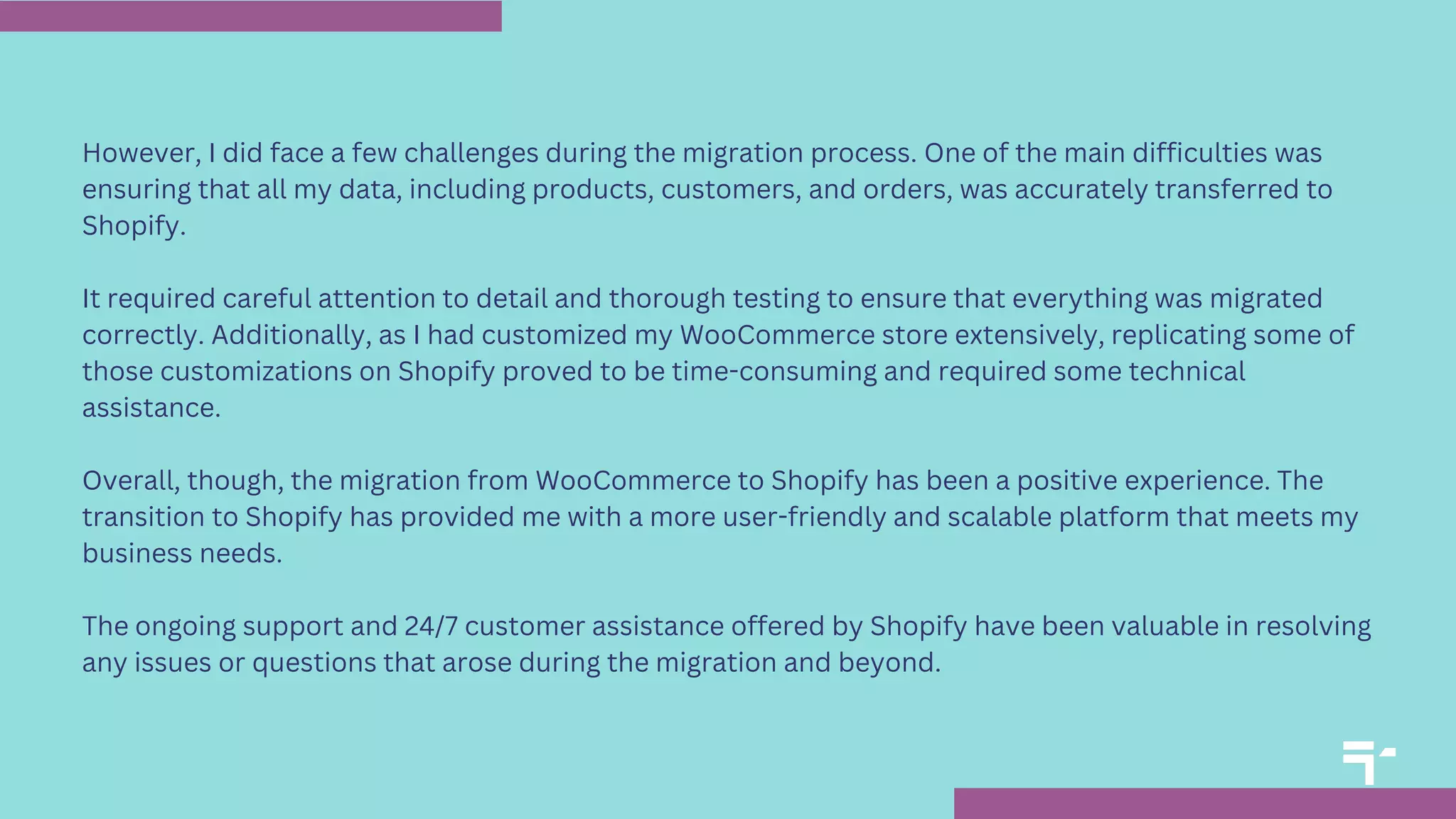 However, I did face a few challenges during the migration process. One of the main difficulties was
ensuring that all my data, including products, customers, and orders, was accurately transferred to
Shopify.
It required careful attention to detail and thorough testing to ensure that everything was migrated
correctly. Additionally, as I had customized my WooCommerce store extensively, replicating some of
those customizations on Shopify proved to be time-consuming and required some technical
assistance.
Overall, though, the migration from WooCommerce to Shopify has been a positive experience. The
transition to Shopify has provided me with a more user-friendly and scalable platform that meets my
business needs.
The ongoing support and 24/7 customer assistance offered by Shopify have been valuable in resolving
any issues or questions that arose during the migration and beyond.
 