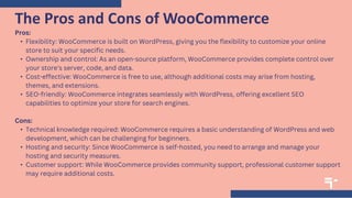 Pros:
• Flexibility: WooCommerce is built on WordPress, giving you the flexibility to customize your online
store to suit your specific needs.
• Ownership and control: As an open-source platform, WooCommerce provides complete control over
your store's server, code, and data.
• Cost-effective: WooCommerce is free to use, although additional costs may arise from hosting,
themes, and extensions.
• SEO-friendly: WooCommerce integrates seamlessly with WordPress, offering excellent SEO
capabilities to optimize your store for search engines.
Cons:
• Technical knowledge required: WooCommerce requires a basic understanding of WordPress and web
development, which can be challenging for beginners.
• Hosting and security: Since WooCommerce is self-hosted, you need to arrange and manage your
hosting and security measures.
• Customer support: While WooCommerce provides community support, professional customer support
may require additional costs.
The Pros and Cons of WooCommerce
 