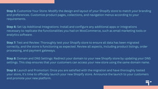 Step 5: Customize Your Store: Modify the design and layout of your Shopify store to match your branding
and preferences. Customize product pages, collections, and navigation menus according to your
requirements.
Step 6: Set Up Additional Integrations: Install and configure any additional apps or integrations
necessary to replicate the functionalities you had on WooCommerce, such as email marketing tools or
analytics software.
Step 7: Test and Review: Thoroughly test your Shopify store to ensure all data has been migrated
correctly, and the store is functioning as expected. Review all aspects, including product listings, order
processing, and payment gateways.
Step 8: Domain and DNS Settings: Redirect your domain to your new Shopify store by updating your DNS
settings. This step ensures that your customers can access your new store using the same domain name.
Step 9: Launch and Promotion: Once you are satisfied with the migration and have thoroughly tested
your store, it's time to officially launch your new Shopify store. Announce the launch to your customers
and promote your new platform.
 