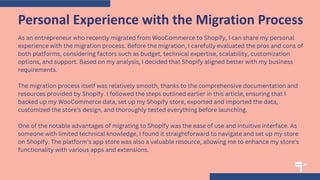 As an entrepreneur who recently migrated from WooCommerce to Shopify, I can share my personal
experience with the migration process. Before the migration, I carefully evaluated the pros and cons of
both platforms, considering factors such as budget, technical expertise, scalability, customization
options, and support. Based on my analysis, I decided that Shopify aligned better with my business
requirements.
The migration process itself was relatively smooth, thanks to the comprehensive documentation and
resources provided by Shopify. I followed the steps outlined earlier in this article, ensuring that I
backed up my WooCommerce data, set up my Shopify store, exported and imported the data,
customized the store's design, and thoroughly tested everything before launching.
One of the notable advantages of migrating to Shopify was the ease of use and intuitive interface. As
someone with limited technical knowledge, I found it straightforward to navigate and set up my store
on Shopify. The platform's app store was also a valuable resource, allowing me to enhance my store's
functionality with various apps and extensions.
Personal Experience with the Migration Process
 