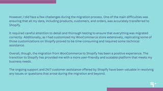 However, I did face a few challenges during the migration process. One of the main difficulties was
ensuring that all my data, including products, customers, and orders, was accurately transferred to
Shopify.
It required careful attention to detail and thorough testing to ensure that everything was migrated
correctly. Additionally, as I had customized my WooCommerce store extensively, replicating some of
those customizations on Shopify proved to be time-consuming and required some technical
assistance.
Overall, though, the migration from WooCommerce to Shopify has been a positive experience. The
transition to Shopify has provided me with a more user-friendly and scalable platform that meets my
business needs.
The ongoing support and 24/7 customer assistance offered by Shopify have been valuable in resolving
any issues or questions that arose during the migration and beyond.
 