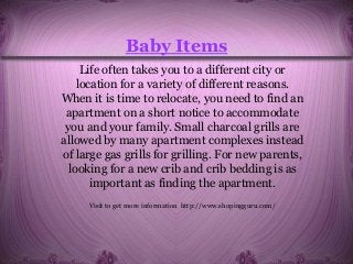 Baby Items
Life often takes you to a different city or
location for a variety of different reasons.
When it is time to relocate, you need to find an
apartment on a short notice to accommodate
you and your family. Small charcoal grills are
allowed by many apartment complexes instead
of large gas grills for grilling. For new parents,
looking for a new crib and crib bedding is as
important as finding the apartment.
Visit to get more information http://www.shopingguru.com/
 