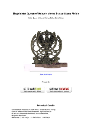Shop Ishtar Queen of Heaven Venus Statue Stone Finish
Ishtar Queen of Heaven Venus Statue Stone Finish
View large image
Product By
Technical Details
Created from the sculpture work of Paul Borda of Dryad Design.
Statues reflect the natural texture of the original sculpture.
A beautiful decorative element for your home or altar.
Polyresin with finish
Measures 13 5/8? height x 11 1/4? width x 2 1/4? depth
 
