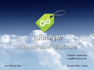 Шопиум
Ваш магазин на облаке
Сергей Кириллов
serg@shopium.ua
Lviv StartUp Club 22 мая 2010г., Львов
 