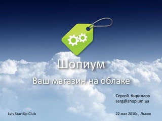 Шопиум
              Ваш магазин на облаке
                               Сергей Кириллов
                               serg@shopium.ua

Lviv StartUp Club              22 мая 2010г., Львов
 