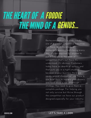 THE MIND OF A
FOODIETHE HEART OF A
Restaurant Industry is undoubtedly
one of the most competitive Industries
out there. With hundreds of
restaurants opening and closing every
day, it's not required for anyone to
put it into words the state of
competition that's out there it's
understood, it's obvious. Customers
today have no dearth of options and
that puts you in a tight situation
because in your business there are
rarely second chances, all you have is
one brief turn to impress your dinners
and food alone is not an enough
strategy. You need to give them a
complete package. For helping you
not only survive but thrive through
the competition we have our product
designed especially for your industry.
LET'S TAKE A LOOKDEXCISS. COM
GENIUS...
 
