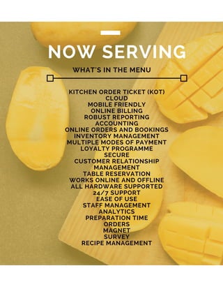 NOW SERVING
KITCHEN ORDER TICKET (KOT)
CLOUD
MOBILE FRIENDLY
ONLINE BILLING
ROBUST REPORTING
ACCOUNTING
ONLINE ORDERS AND BOOKINGS
INVENTORY MANAGEMENT
MULTIPLE MODES OF PAYMENT
LOYALTY PROGRAMME
SECURE
CUSTOMER RELATIONSHIP
MANAGEMENT
TABLE RESERVATION
WORKS ONLINE AND OFFLINE
ALL HARDWARE SUPPORTED
24/7 SUPPORT
EASE OF USE
STAFF MANAGEMENT
ANALYTICS
PREPARATION TIME
ORDERS
MAGNET
SURVEY
RECIPE MANAGEMENT
WHAT'S IN THE MENU
 
