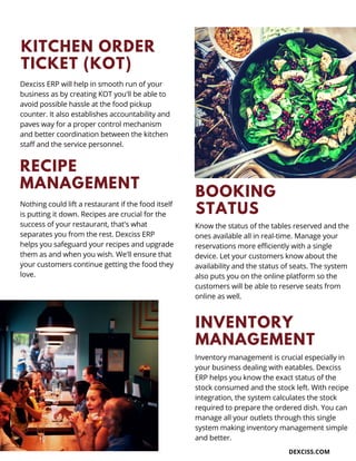 KITCHEN ORDER
TICKET (KOT)
Dexciss ERP will help in smooth run of your
business as by creating KOT you'll be able to
avoid possible hassle at the food pickup
counter. It also establishes accountability and
paves way for a proper control mechanism
and better coordination between the kitchen
staff and the service personnel.
BOOKING
STATUS
DEXCISS.COM
Know the status of the tables reserved and the
ones available all in real-time. Manage your
reservations more efficiently with a single
device. Let your customers know about the
availability and the status of seats. The system
also puts you on the online platform so the
customers will be able to reserve seats from
online as well.
RECIPE
MANAGEMENT
Nothing could lift a restaurant if the food itself
is putting it down. Recipes are crucial for the
success of your restaurant, that's what
separates you from the rest. Dexciss ERP
helps you safeguard your recipes and upgrade
them as and when you wish. We'll ensure that
your customers continue getting the food they
love.
INVENTORY
MANAGEMENT
Inventory management is crucial especially in
your business dealing with eatables. Dexciss
ERP helps you know the exact status of the
stock consumed and the stock left. With recipe
integration, the system calculates the stock
required to prepare the ordered dish. You can
manage all your outlets through this single
system making inventory management simple
and better.
 