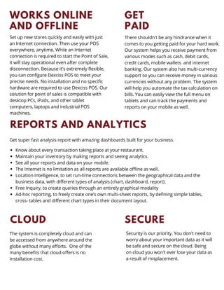 WORKS ONLINE
AND OFFLINE
Set up new stores quickly and easily with just
an Internet connection. Then use your POS
everywhere, anytime. While an Internet
connection is required to start the Point of Sale,
it will stay operational even after complete
disconnection. Because it's extremely flexible,
you can configure Dexciss POS to meet your
precise needs. No installation and no specific
hardware are required to use Dexciss POS. Our
solution for point of sales is compatible with
desktop PCs, iPads, and other tablet
computers, laptops and industrial POS
machines.
GET
PAID
There shouldn't be any hindrance when it
comes to you getting paid for your hard work.
Our system helps you receive payment from
various modes such as cash, debit cards,
credit cards, mobile wallets and internet
banking. Our system also has multi-currency
support so you can receive money in various
currencies without any problem. The system
will help you automate the tax calculation on
bills. You can easily view the full menu on
tablets and can track the payments and
reports on your mobile as well.
REPORTS AND ANALYTICS
Know about every transaction taking place at your restaurant.
Maintain your inventory by making reports and seeing analytics.
See all your reports and data on your mobile.
The Internet is no limitation as all reports are available offline as well.
Location Intelligence, to set run-time connections between the geographical data and the
business data, with different types of analysis (chart, dashboard, report).
Free Inquiry, to create queries through an entirely graphical modality
Ad-hoc reporting, to freely create one’s own multi-sheet reports, by defining simple tables,
cross- tables and different chart types in their document layout.
Get super fast analysis report with amazing dashboards built for your business.
CLOUD
The system is completely cloud and can
be accessed from anywhere around the
globe without many efforts. One of the
many benefits that cloud offers is no
installation cost.
SECURE
Security is our priority. You don't need to
worry about your important data as it will
be safe and secure on the cloud. Being
on cloud you won't ever lose your data as
a result of misplacement.
 