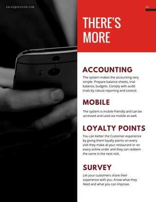 THERE'S
MORE
3 6S A L E S @ D E X C I S S . C O M
ACCOUNTING
The system makes the accounting very
simple. Prepare balance sheets, trial
balance, budgets. Comply with audit
trials by robust reporting and control.
MOBILE
The system is mobile friendly and can be
accessed and used via mobile as well.
LOYALTY POINTS
You can better the Customer experience
by giving them loyalty points on every
visit they make at your restaurant or on
every online order and they can redeem
the same in the next visit.
SURVEY
Let your customers share their
experience with you. Know what they
liked and what you can improve.
 