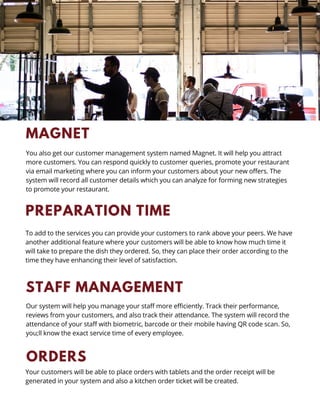 PREPARATION TIME
To add to the services you can provide your customers to rank above your peers. We have
another additional feature where your customers will be able to know how much time it
will take to prepare the dish they ordered. So, they can place their order according to the
time they have enhancing their level of satisfaction.
STAFF MANAGEMENT
Our system will help you manage your staff more efficiently. Track their performance,
reviews from your customers, and also track their attendance. The system will record the
attendance of your staff with biometric, barcode or their mobile having QR code scan. So,
you;ll know the exact service time of every employee.
ORDERS
Your customers will be able to place orders with tablets and the order receipt will be
generated in your system and also a kitchen order ticket will be created.
MAGNET
You also get our customer management system named Magnet. It will help you attract
more customers. You can respond quickly to customer queries, promote your restaurant
via email marketing where you can inform your customers about your new offers. The
system will record all customer details which you can analyze for forming new strategies
to promote your restaurant.
 