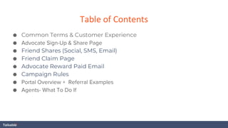Table of Contents
● Common Terms & Customer Experience
● Advocate Sign-Up & Share Page
● Friend Shares (Social, SMS, Email)
● Friend Claim Page
● Advocate Reward Paid Email
● Campaign Rules
● Portal Overview + Referral Examples
● Agents- What To Do If
 