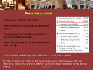 Demanda potencial Las franquicias  avaladas  por las cadenas son un nicho importante. “ en abril de 2009 las ventas de las franquicias retail evolucionaron al alza con respecto al mismo mes del año anterior, frente a la caída registrada en los centros propios.  “   ( Franchise & Retail  ) Sub-sector de Distribución Textil.  Más sensible a la calidad de sus puntos de venta. La gestión de su “Visual Merchandising” es un valor añadido al cliente. Alto nivel de exigencia en el mantenimiento de los locales. Shop-leasing 