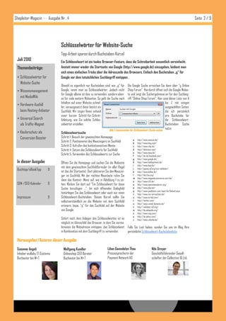 Shopleiter-Magazin · · · Ausgabe Nr . 4                                                                                                                Seite 2 / 9




                                 Schlüsselwörter für Website-Suche
                                 Tipp-Arbeit sparen durch Buchstaben-Kürzel
 Juli 2010                       Ein Schlüsselwort ist ein tooles Browser-Feature, dass die Schreibarbeit wesentlich vereinfacht.
 Themenbeiträge:                 Anstatt immer wieder die Startseite von Google (http://www.google.de) einzugeben, bedient man
                                 sich eines einfachen Tricks über die Adresszeile des Browsers. Einfach den Buchstaben „g“ für
  Schlüsselwörter für           Google vor dem tatsächlichen Suchbegriff eintippen .
   Website-Suche
                                 Obwohl es eigentlich nur Buchstaben sind, wie „g“ für        Die Google Suche erreichen Sie dann über "g Online
  Wissensmanagement             Google, nennt man es Schlüsselwörter. Jedoch nicht           Shop Forum". Hierdurch öffnet sich die Google Websi-
                                 für Google alleine ist dies zu verwenden, sondern eben-      te und zeigt die Suchergebnisse an für den Suchbeg-
   mit MediaWiki                 so für viele weitere Webseiten. So geht die Suche nach       riff "Online Shop Forum". Hier eine kleine Liste von A
                                 Inhalten auf einer Website schnel-                                                            bis Z mit einigen
  Hardware-Ausfall
                                 ler, vorausgesetzt diese besitzt ein                                                          ausgewählten Seiten,
   beim Hosting-Anbieter         Suchfeld, Wir zeigen Ihnen anhand                                                             die ich persönlich
                                 einer kurzen Schritt-für-Schritt-                                                             pro Buchstabe für
  Universal Search              Anleitung, wie Sie solche Schlüs-                                                             die Schlüsselwort-
   als Traffic-Magnet            selwörter erstellen.                                                                          Buchstaben Suche
                                                                            Abb.I: Lessezeichen für Schlüsselwort Suche setzen nutze:
  Käuferschutz als              Schlüsselwortsuche
   Conversion Booster            Schritt 1: Besuch der gewünschten Homepage
                                                                                                 a   http://www.amazon.de/
                                 Schritt 2: Positionieren des Mauszeigers im Suchfeld            b   http://www.bing.com/
                                 Schritt 3: Aufrufen des kontextsensitiven Menüs                 c   http://www.chip.de/
                                 Schritt 4: Setzen des Schlüsselworts für Suchfeld               d   http://delicious.com/
                                                                                                 e   http://www.ebay.de/
                                 Schritt 5: Verwenden des Schlüsselworts zur Suche               f   http://de-de.facebook.com/
                                                                                                 g   http://www.google.de/
 In dieser Ausgabe               Öffnen Sie die Homepage und suchen Sie die Webseite             h   http://www.holidaycheck.de/
                                                                                                 i   http://www.ikea.de/
                                 mit dem gewünschten Suchfeldformular (in aller Regel
 Buchtipp/eBookTipp      9       ist das die Startseite). Dort platzieren Sie den Mauszei-
                                                                                                 j   http://jigsaw.w3.org/css-validator/
                                                                                                 k   http://www.kelkoo.de/
                                 ger im Suchfeld. Mit der rechten Maustaste rufen Sie            l   http://dict.leo.org/
                                                                                                 m   http://www.magentocommerce.com/de/
                                 dann das Kontext- Menü auf, wie in Abbildung 1 zu se-           n   http://www.n24.de/
 SEM-/SEO-Kalender       9       hen. Klicken Sie dort auf "Ein Schlüsselwort für diese          o   http://www.opensiteexplorer.org/
                                 Suche hinzufügen ...". Im sich öffnenden Dialogfeld             p   http://www.php.net/
                                                                                                 q   http://www.qualidator.com/wqm/de/Default.aspx
                                 hinterlegen Sie das Schlüsselwort oder auch nur einen           r   http://www.rss-verzeichnis.de/
 Impressum               9       Schlüsselwort-Buchstaben. Dieses Kürzel sollte Sie              s   http://www.scribd.com/
                                 selbstverständlich an die Website mit dem Suchfeld              t   http://twitter.com/
                                                                                                 u   http://www.united-domains.de/
                                 erinnern, bspw. "g" für das Suchfeld auf der Website            v   http://validator.w3.org/
                                 von Google.                                                     w   http://de.wikipedia.org/
                                                                                                 x   http://www.xing.com/
                                                                                                 y   http://de.yahoo.com/
                                 Sofort nach dem Anlegen des Schlüsselwortes ist es              z   http://www.zalando.de/
                                 möglich im Adressfeld des Browser, in dem Sie norma-
                                 lerweise die Webadresse eintippen, das Schlüsselwort Falls Sie Lust haben, senden Sie uns im Blog Ihre
                                 in Kombination mit dem Suchbegriff zu verwenden.     persönliche Schlüsselwort-Buchstabenliste.

 Herausgeber/Autoren dieser Ausgabe
 Susanne Angeli                    Wolfgang Kundler                       Lilian Gwendolyn Thau                     Nils Dreyer
 Inhaber wallaby IT-Systems        Onlineshop SEO Berater                 Pressesprecherin der                      Geschäftsführender Gesell-
 Buchautor bei M+T                 Buchautor bei M+T                      Payment Network AG                        schafter der Collective IQ Ltd.
 