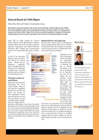 Shopleiter-Magazin · · · Ausgabe Nr . 4                                                                                                                         Seite 6 /9




  Universal Search als Traffic-Magnet
  Videos, News, Bilder und Produkte im Suchergebnis-Listing
  Aktuelle Studien zeigen, dass inzwischen in mehr als jeder zweiten Suchanfrage „vertikale“ Ergebnisse (also z.B. Bilder,
  News, Videos) eingeblendet werden. Das hat fundamentale Auswirkungen auf das Nutzerverhalten. Eye-Tracking-Analysen
  zeigen, dass das Ende des „Golden Triangle“ (d.h. User klicken nur oben links) eingeläutet ist. Konsequenz: Die Suchmaschi-
  nenoptimierung muss sich nun um neue Formate kümmern, denn der Platz für die organischen Ergebnisse wird enger.



  Anfang 2007 hat Google erstmalig den „Universal                  Wachsende Relevanz in den Ergebnisseiten
  Search“ (teilweise auch als „Blended Search“ bezeichnet)         Mit Sistrix (Autor: Johannes Beus) und Searchmetrics             Über die Autoren
  eingeführt. Dahinter steht die Idee, den Nutzern, neben den      (Autorin: Alexandra Quiring) haben zwei der in Deutsch-
  organischen Ergebnisseiten auch aktuelle Nachrichten,            land führenden Anbieter für die Analyse von Suchergeb-
  Adressdaten, Bilder, Videoclips oder Preisinformationen          nisseiten Anfang des Jahres ihre Datenbestände analy-
  passend zu der entsprechenden Suchanfrage zu präsentie-          siert und die Ergebnisse veröffentlicht.                                                Dipl. Oec. Nils Dreyer
  ren.
                                                                                                           Insbesondere bei den
  Je nach Art des verwendeten                                                                              Video-Einblendungen
  Keywords, werden unterschied-                                                                            ergeben die Analysen
  liche Elemente des Universal                                                                             von Searchmetrics
  Search – teilweise auch eine                                                                             eine wesentlich höhe-
  Kombination – eingeblendet.                                                                              re Penetration. Hier                            Dipl. Oec. Sven Wilhelm
  Hierfür hat Google letztlich drei                                                                        gibt es scheinbar
  Bereiche auf der Ergebnisseite                                                                           Unterschiede in Be-      Beide sind geschäftsführender Gesell-
  vorgesehen: oben, in der Mitte                                                                           zug auf die Methodik     schafter der Collective IQ Ltd.
  oder unten (siehe auch Beispiel                                                                          bei der Datenerhe-       Ihr Unternehmen ist als Betreiber von
  für die Suchanfrage „Tiere“).                                                                            bung (z.B. bei der       textprovider.de Marktführer für die
                                                                                                           Auswahl des Key-
                                                                                                                                    Erstellung von kundenindividuellen, such-
  PR-Vergleich von kleinen mit                                                                             wordsets). Dieses
                                                                                                           können wir an dieser     maschinenoptimierten Inhalten. Seit Juli
  großen Websites
  Bei der Suche nach generischen                                                                           Stelle jedoch ver-       2010 bietet Textprovider auch die Inhalte
  Suchbegriffen (wie „Tiere“)                                                                              nachlässigen, denn       für die gezielte Optimierung von Universal
  werden oft Bilder, Videos und                                                                            uns interessiert das     Search Elementen an:
  auch Blog-Posts eingeblendet.                                                                            übergeordnete Bild:
  Das Muster bei der Suche nach                                                                            Es wird deutlich, dass
  Themen oder Personen mit                                                                                 bei jeder zweiten
  hoher tagesaktueller Relevanz                                                                            Suchanfrage Univer-
  sieht etwas anders aus: es wird                                                                          sal Search Elemente
  meist eine Newsbox und auch                                                                               eingeblendet werden.
                                                                          Abb.1: Suchergebnisse bei Google Aus früheren Analy-
  eine Bildervorschau eingeblen-
  det. Bei der Eingabe eines Pro-                                                                           sen von Sistrix geht
  duktnamens schlägt Google in einer kleinen Listenansicht         dabei hervor, dass insbesondere die sehr trafficstarken
  Online-Shops vor, bei denen das Produkt erworben werden          Keywords eine erhöhte Integration von Universal Search
  kann. Bei der Suche mit einer Branchen-Orts-Kombination          Elementen aufweisen. Dort wo der Wettbewerb um die
  (wie „Frisör Bremen“) werden die Kontaktadressen und ein         begehrte erste Seite ohnehin am größten ist, wird also
  Kartenausschnitt eingeblendet. Was auf den ersten Blick          auch noch der Platz enger. Je nach Bildschirmauflösung
  wie eine Bevormundung erscheinen mag, soll aus Sicht von         kann es vorkommen, dass der Nutzer im unmittelbar
  Google den Suchaufwand (also Zeitaufwand) der Nutzer             sichtbaren Bereich (d.h. ohne „Scrollen“) nur noch Ad-
  reduzieren.                                                      Words-Anzeigen und Treffer aus dem Universal Search
                                                                   sieht.




                                                                                                          Sistrix
                                                                                                          www.sistrix.de



                                                                                                          SEOMoz
 