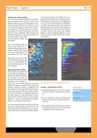 Shopleiter-Magazin · · · Ausgabe Nr . 4                                                                                                               Seite 7 /9



  Veränderungen im Nutzerverhalten                             tal weltweit) durch Google im Jahr 2006 ist davon auszu-
  Auch wenn das erste organische Ergebnis bei der Einblen-     gehen, dass dieser Bereich weiter an Bedeutung gewinnt.
  dung von Universal Search Elementen weiterhin einen          Die Konvergenz der Youtube-Suche mit der Google-Suche
  Großteil der Klicks auf sich zieht (Auswertungen von One-    ist ein Trend, der für viele Unternehmen neue Möglichkei-
  To-One aus dem Mai 2010 gehen von ca. 25% aus), so wird      ten eröffnet. Insbesondere bei bisher stark umkämpften
  die Luft unmittelbar danach um einiges dünner. Die weite-    Keywords ergeben sich Potentiale, um gute Ergebnisse in
  ren Ergebnisse der OTO-Studie lassen sich wie folgt zu-      der Google Video Suche, aber auch im Universal Search,
  sammenfassen: Die initiale Aufmerksamkeit von Nutzern        zu erzielen. Wichtig ist dabei, neben einer adäquaten
  liegt auf den oben eingeblendeten Adwords-Anzeigen, das      Qualität, v.a. auch die intelligente Einbindung von neuem
  Videoelement folgt noch vor dem ersten organischen Link.     Video-Content auf der eigenen Webseite bzw. Archivsei-
  Im weiteren Verlauf werden Video-                            ten wie Youtube.
  links auch häufiger als Bilder oder
  News geklickt.

  Auch die Eye-Tracking Analysen von
  Enquiro Search Solutions Inc. ver-
  deutlichen die Schwierigkeit: Aus dem
  bekannten „Golden Triangle“-Schema
  wird bei der Einblendung eines Bil-
  derergebnisses eine E- oder F-Form.

  Wieder anders sieht es bei der Integ-
  ration von Kartenelementen aus. Klar
  ist, dass die unterschiedlichen Ele-
  mente die Aufmerksamkeit der Nut-
  zer neu dirigieren.

  Optimierung für News und Video
  Seit der Einführung von Google-News
  im Jahr 2002 ist die Bedeutung von
  Newstexten auf Webseiten kontinuier-
  lich gewachsen. Erst kürzlich hat
  Google die News-Startseite komplett
  überarbeitet und die Usability ver-
                                                               Abb.2 : Suchergebnis mit Bild-Ellementen vs. klassische Ansicht
  bessert. Dies kann als klares Statement zum weiteren
  Ausbau dieses Segments verstanden werden. Entgegen der
  weitläufig verbreiteten Meinung ist Google-News kein         Learnings – so kommen Sie an Ihr Ziel                             Quellen/Linktipps:
  Dienst exklusiv für Verlage oder Nachrichtenseiten. Sofern
                                                                Suchmaschinenoptimierung wird (noch) vielseitiger               Videoproduktion
  ewisse Voraussetzungen erfüllt sind, kann jedes Unterneh-
                                                                 und damit zunehmend zu einem Thema für die Exper-               textprovider.de
  men mit seinen Nachrichten bei Google-News gelistet wer-
                                                                 ten.
  den. Bisher machen nur wenige Unternehmen von dieser
                                                                                                                                 Beiträge für Google-News
  Option Gebrauch, obwohl sich bereits mit einem geringen
                                                                Wer bei trafficstarken Keywods Top-Platzierungen                textprovider.de
  Mitteleinsatz – auch bei im organischen Index umkämpften
                                                                 behaupten will, muss auch im Universal Search ver-
  Keywords – gute Ergebnisse erzielen lassen.
                                                                 treten sein.
  Auch in der Videosuche sind die besten Plätze oftmals noch
                                                                Oder umgekehrt: Durch eine Optimierung im Bereich
  nicht besetzt. Seitdem Google das Thema Video im Jahr
                                                                 Universal Search greifen Sie mit einem überschauba-
  2005 als neuen Suchkanal etabliert hat und v.a. auch auf-
                                                                 ren Mitteleinsatz auch die Platzhirsche an.
  grund der Übernahme von Youtube (dem größten Videopor-
 