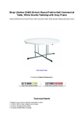 Shop Lifetime 25402 60-Inch Round Fold-In-Half Commercial
Table, White Granite Tabletop with Gray Frame
Lifetime 25402 60-Inch Round Fold-In-Half Commercial Table, White Granite Tabletop with Gray Frame
View large image
Product By Lifetime Products Inc.
Technical Details
Ready to use, easy to maintain and simple to store
Folds in half for easy transport and storage
Superior strength and durability
Exceeds ANSI/BIFMA standards
 