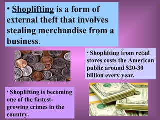 Shoplifting  is a form of   external theft that involves stealing merchandise from a business . Shoplifting is becoming one of the fastest- growing crimes in the country. Shoplifting from retail stores costs the American public around $20-30 billion every year. 