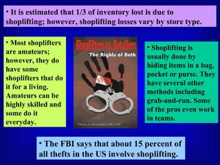 It is estimated that 1/3 of inventory lost is due to shoplifting; however, shoplifting losses vary by store type. The FBI says that about 15 percent of all thefts in the US involve shoplifting. Most shoplifters are amateurs; however, they do have some shoplifters that do it for a living. Amateurs can be highly skilled and some do it everyday. Shoplifting is usually done by hiding items in a bag, pocket or purse. They have several other methods including grab-and-run. Some of the pros even work in teams. 