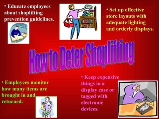 How to Deter Shoplifting Educate employees about shoplifting prevention guidelines. Set up effective store layouts with adequate lighting and orderly displays. Employees monitor how many items are brought in and returned. Keep expensive things in a display case or tagged with electronic devices. 