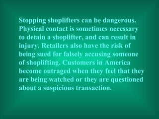 Stopping shoplifters can be dangerous. Physical contact is sometimes necessary to detain a shoplifter, and can result in injury. Retailers also have the risk of being sued for falsely accusing someone of shoplifting. Customers in America become outraged when they feel that they are being watched or they are questioned about a suspicious transaction. 