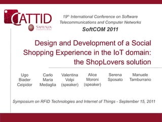19th International Conference on Software
                         Telecommunications and Computer Networks
                                     SoftCOM 2011

        Design and Development of a Social
     Shopping Experience in the IoT domain:
                   the ShopLovers solution
    Ugo        Carlo     Valentina      Alice     Serena      Manuele
   Biader      Maria       Volpi       Moroni     Sposato    Tamburrano
  Ceipidor    Medaglia   (speaker)   (speaker)



Symposium on RFID Technologies and Internet of Things - September 15, 2011
 