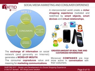 SOCIAL	
  MEDIA	
  MARKETING	
  AND	
  CONSUMER	
  EXPERIENCE	
  
                                                             A interconnected world create a richer
                                                             shopping experience mediated and
                                                             redefined by smart objects, smart
                        OTHER	
  
                      CONSUMERS	
                            devices and virtual relationships.



                                          INSTITUTIONS	
  
     PRODUCTS	
     CONSUMERS	
               AND	
  
                                           AUTHORITIES	
  




                      COMPANIES	
  
                      AND	
  BRANDS	
  




The exchange of information on social                          GREATER AMOUNT OF REAL TIME AND
                                                                   CUSTOMIZED INFORMATION
network (and generally on Internet)
generates a WORD-OF-MOUTH.                                    Moreover COMPANIES are now
The consumer coproduces value and                             more active in conversation with
meaning for marketing communications.                         their costumers.
SoftCOM 2011 - Design and Development of a Social Shopping Experience
in the IoT domain: the ShopLovers solution                                             Page 9 of 15
 