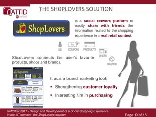 THE	
  SHOPLOVERS	
  SOLUTION	
  
                                              is a social network platform to
                                              easily share with friends the
                                              information related to the shopping
                                              experience in a real retail contest.




   ShopLovers connects the user’s favorite
   products, shops and brands.



                             It acts a brand marketing tool:
                               Strengthening customer loyalty
                               Interesting him in purchasing


SoftCOM 2011 - Design and Development of a Social Shopping Experience
in the IoT domain: the ShopLovers solution                                   Page 10 of 15
 