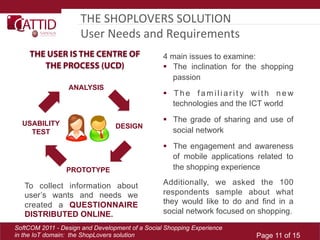 THE	
  SHOPLOVERS	
  SOLUTION	
  
                     User	
  Needs	
  and	
  Requirements	
  	
  
     THE USER IS THE CENTRE OF                   4 main issues to examine:
        THE PROCESS (UCD)                          The inclination for the shopping
                                                    passion
                 ANALYSIS
                                                   T h e f a m i l i a r i t y w i t h n e w
                                                    technologies and the ICT world

  USABILITY
                                                   The grade of sharing and use of
                                 DESIGN
    TEST                                            social network

                                                   The engagement and awareness
                                                    of mobile applications related to
                 PROTOTYPE                          the shopping experience

   To collect information about                  Additionally, we asked the 100
   user’s wants and needs we                     respondents sample about what
   created a QUESTIONNAIRE                       they would like to do and find in a
   DISTRIBUTED ONLINE.                           social network focused on shopping.

SoftCOM 2011 - Design and Development of a Social Shopping Experience
in the IoT domain: the ShopLovers solution                                      Page 11 of 15
 