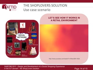 THE	
  SHOPLOVERS	
  SOLUTION	
  
                     Use	
  case	
  scenario	
  

                                                  LET’S SEE HOW IT WORKS IN
                                                    A RETAIL ENVIRONMENT




                                                   http://www.youtube.com/watch?v=9Aan2M1-SQk




SoftCOM 2011 - Design and Development of a Social Shopping Experience
in the IoT domain: the ShopLovers solution                                           Page 14 of 15
 