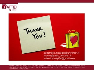 carlomaria.medaglia@uniroma1.it
                                                                                                  moroni@cattid.uniroma1.it
                                                                                                  valentina.volpi84@gmail.com

D i s c l a i m e r :    a l l 	
   t h e 	
   p r o d u c t s , 	
   t h e 	
   s h o p s 	
   a n d 	
   t h e 	
   b r a n d s 	
   u s e d 	
   i n 	
   t h i s 	
   p r e s e n t a L o n 	
   h a v e      	
  
t h e 	
   o n l y 	
   p u r p o s e 	
   o f 	
   e x a m p l e . 	
   A t 	
   t h e 	
   p r e s e n t 	
   L m e 	
   t h e r e 	
   i s 	
   n o 	
   r e a l 	
   i n v o l v e m e n t 	
   o f 	
   t h e	
  
m e n L o n e d 	
   c o m p a n i e s . 	
  
 