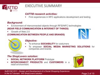 EXECUTIVE	
  SUMMARY	
  
                     CATTID research activities:
                         First experiences in NFC applications development and testing

  Background:
    Environment of interconnected objects through RFID/NFC technologies
  (NEAR FIELD COMMUNICATION & INTERNET OF THINGS)
    Growth of Web 2.0
  (COMMUNICATION BETWEEN PEOPLE AND BRANDS)

                     Objective:
                         To enhance SOCIABILITY for costumers
                         To empower SOCIAL MEDIA MARKETING SOLUTIONS for
                          companies and brands


  The ShopLovers solution:
      SOCIAL NETWORK PLATFORM Prototype
      INTERCONNECT PRODUCTS and CUSTOMERS in a
       retail environment

SoftCOM 2011 - Design and Development of a Social Shopping Experience
in the IoT domain: the ShopLovers solution                                    Page 2 of 15
 