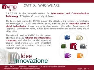 CATTID…	
  WHO	
  WE	
  ARE	
  

 C.A.T.T.I.D.	
   is	
   the	
   research	
   centre	
   for	
   Informa(on   and   Communica(on  
 Technology	
  of	
  “Sapienza”	
  University	
  of	
  Rome.	
  
 The	
  Centre	
  was	
  founded	
  in	
  1979	
  to	
  support	
  the	
  didacLc	
  using	
  methods,	
  technologies	
  
 and	
  every	
  type	
  of	
  IT	
  tools.	
  Over	
  the	
  last	
  years,	
  it	
  has	
  become	
  an	
  innova(on  centre  in  
 digital   technologies:	
   it	
   now	
   works	
   in	
   close	
   contact	
   with	
   other	
   Departments	
   of	
  
 “Sapienza”	
   University	
   of	
   Rome,	
   as	
   well	
   as	
   with	
   other	
   UniversiLes	
   both	
   in	
   Rome	
   and	
   in	
  
 other	
  ciLes.	
  	
  
 The	
   scienLﬁc	
   work	
   of	
   CATTID	
   has	
   also	
   drawn	
  
 aTenLon	
   of	
   many	
   na(onal   and   interna(onal  
 companies   and	
   also	
   led	
   to	
   the	
   signing	
   of	
  
 several	
   collaboraLon	
   acts	
   with	
   important	
  
 naLonal	
   and	
   internaLonal	
   industry	
   and	
  
 research	
  organizaLons.	
  




SoftCOM 2011 - Design and Development of a Social Shopping Experience
in the IoT domain: the ShopLovers solution                                                                                 Page 3 of 15
 