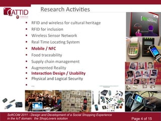 Research	
  AcLviLes	
  
               RFID	
  and	
  wireless	
  for	
  cultural	
  heritage	
  	
  
               RFID	
  for	
  inclusion	
  
               Wireless	
  Sensor	
  Network	
  
               Real	
  Time	
  LocaLng	
  System	
  
               Mobile  /  NFC  
               Food	
  traceability	
  
               Supply	
  chain	
  management	
  
               Augmented	
  Reality	
  
               Interac(on  Design  /  Usability  
               Physical	
  and	
  Logical	
  Security	
  
               …	
  




SoftCOM 2011 - Design and Development of a Social Shopping Experience
in the IoT domain: the ShopLovers solution                                       Page 4 of 15
 