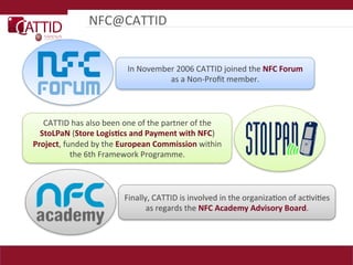 NFC@CATTID	
  


                                       In	
  November	
  2006	
  CATTID	
  joined	
  the	
  NFC  Forum    
                                                    as	
  a	
  Non-­‐Proﬁt	
  member.	
  



   CATTID	
  has	
  also	
  been	
  one	
  of	
  the	
  partner	
  of	
  the	
  
  StoLPaN  (Store  Logis(cs  and  Payment  with  NFC)	
  
Project,	
  funded	
  by	
  the	
  European  Commission  within	
  
              the	
  6th	
  Framework	
  Programme.	
  



                                      Finally,	
  CATTID	
  is	
  involved	
  in	
  the	
  organizaLon	
  of	
  acLviLes	
  
                                             as	
  regards	
  the	
  NFC  Academy  Advisory  Board.	
  
 