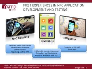 FIRST	
  EXPERIENCES	
  IN	
  NFC	
  APPLICATION	
  
                                DEVELOPMENT	
  AND	
  TESTING	
  




     Presented	
  at	
  First	
  InternaLonal	
  
        Workshop	
  on	
  Near	
  Field	
                                                              Presented	
  at	
  CHI	
  2009,	
  
            CommunicaLon,	
  	
                                                                             Rome,	
  Italy	
  
        Hagenberg,	
  Austria,	
  2009	
            Published	
  in	
  Journal	
  of	
  Computer	
  
                                                      Technology	
  and	
  ApplicaLons,	
  
                                                    Volume	
  2,	
  Number	
  6,	
  June	
  2011	
  




SoftCOM 2011 - Design and Development of a Social Shopping Experience
in the IoT domain: the ShopLovers solution                                                                                    Page 5 of 15
 