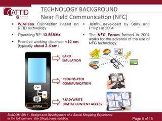 TECHNOLOGY	
  BACKGROUND	
  	
  
                     Near	
  Field	
  CommunicaLon	
  (NFC)	
  
      Wireless Connection based on                Jointly developed by Sony and
       RFID technology                              Philips in 2004
    Operating RF: 13.56MHz                        The NFC Forum formed in 2004
                                                    works for the advance of the use of
    Practical working distance: <10 cm             NFC technology
     (typically about 2-4 cm)




SoftCOM 2011 - Design and Development of a Social Shopping Experience
in the IoT domain: the ShopLovers solution                                   Page 6 of 15
 