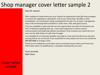 Shop manager cover letter sample 2
Dear Mr Jackson
After reading on CareerJimmy.com your request for experienced hotel gift shop managers
to contact you regarding an opening for such at your hotel shop I decided to write
immediately. I am interested in being considered for this job. For six years I managed the
shop at the Armstrong Hotel and Resort in Little Town, USA, with good success.
If you are available to meet and talk over the requirements you have for the person you
hire, I'd welcome speaking with you. I have retail experience as well as natural
communication and leadership abilities and believe I'd be someone you could rely on to
carry out the daily duties of a gift shop manager.
I am available for an interview weekday mornings as I now work the afternoon and early
evening shift at my current job. If you would like to meet, please call me on my cell phone:
888-888-8888 to arrange a time.
Thank you for reading this cover letter and my enclosed resume where you'll find more
information about my qualifications. I anticipate meeting with you soon.
Yours sincerely
Mark Dixon

Cover letter
sample

 