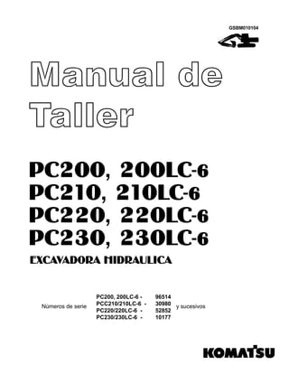 PC200, 200LC-6 -
PCC210/210LC-6 -
PC220/220LC-6 -
PC230/230LC-6 -
96514
30980
52852
10177
GSBM010104
Manual de
Taller
EXCAVADORA HIDRAULICA
PC200, 200LC-6
PC210, 210LC-6
PC220, 220LC-6
PC230, 230LC-6
Números de serie y sucesivos
 