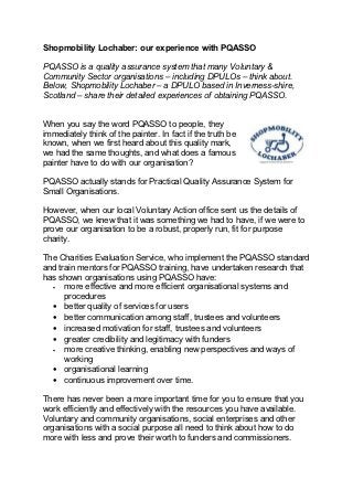 Shopmobility Lochaber: our experience with PQASSO

PQASSO is a quality assurance system that many Voluntary &
Community Sector organisations – including DPULOs – think about.
Below, Shopmobility Lochaber – a DPULO based in Inverness-shire,
Scotland – share their detailed experiences of obtaining PQASSO.


When you say the word PQASSO to people, they
immediately think of the painter. In fact if the truth be
known, when we first heard about this quality mark,
we had the same thoughts, and what does a famous
painter have to do with our organisation?

PQASSO actually stands for Practical Quality Assurance System for
Small Organisations.

However, when our local Voluntary Action office sent us the details of
PQASSO, we knew that it was something we had to have, if we were to
prove our organisation to be a robust, properly run, fit for purpose
charity.

The Charities Evaluation Service, who implement the PQASSO standard
and train mentors for PQASSO training, have undertaken research that
has shown organisations using PQASSO have:
  •   more effective and more efficient organisational systems and
      procedures
  • better quality of services for users
  • better communication among staff, trustees and volunteers
  • increased motivation for staff, trustees and volunteers
  • greater credibility and legitimacy with funders
  •   more creative thinking, enabling new perspectives and ways of
      working
  • organisational learning
  • continuous improvement over time.

There has never been a more important time for you to ensure that you
work efficiently and effectively with the resources you have available.
Voluntary and community organisations, social enterprises and other
organisations with a social purpose all need to think about how to do
more with less and prove their worth to funders and commissioners.
 