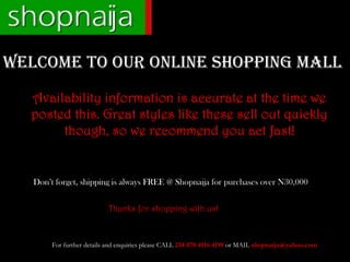 WELCOME TO OUR ONLINE SHOPPING MALL
  Availability information is accurate at the time we
  posted this. Great styles like these sell out quickly
       though, so we recommend you act fast!


   Don’t forget, shipping is always FREE @ Shopnaija for purchases over N30,000


                           Thanks for shopping with us!



        For further details and enquiries please CALL 234 070 4116 4199 or MAIL shopnaija@yahoo.com
 