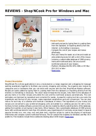 REVIEWS - Shop'NCook Pro for Windows and Mac
ViewUserReviews
Average Customer Rating
4.0 out of 5
Product Feature
Add easily recipes by typing them in, pasting themq
from the clipboard, or importing directly from the
internet: no formatting is necessary.
Compute the cost of your recipes and menusq
effortlessly.
Plan your menus for weeks at a time and create anq
aisle-ordered grocery list with a click of the mouse.
Includes a customizable database of 2000 groceryq
items with nutritional data. Get an accurate
nutritional analysis of your recipes.
Platform: Windows 98, ME, NT4, 2000, or XP, Macq
OS X 10.2 or later
Read moreq
Product Description
Shop'NCook Pro is three applications in one, a meal planner, a recipe organizer and a shopping list manager
working seamlessly together to facilitate your grocery shopping and cooking. You organize your recipes by
categories and in cookbooks that you can share with anyone with the free Shop'NCook Reader software.
Recipes are easily added by typing them in, pasting them from the clipboard, or importing directly from the
internet: no formatting is necessary. The smart wizard interprets the recipes, links them to the database of
grocery items or to other recipes and yields the cost and the nutritional analysis automatically. The cost
estimates are itemized by ingredient and corrected for waste. A powerful scaling tool lets you scale the
ingredients and the text of your recipes, make ingredient substitutions and unit conversions. You can plan
menus for each day of a calendar and maintain a database of menus. The ingredients of your menus and
recipes are converted to your preferred shopping units and added to a collating grocery list with a click.
Contrary to most cooking software, grocery lists can also be created by directly selecting items of the database,
adding from sublists or just typing in new items. Other features: fully customizable database of 2000 grocery
items with nutritional data for more than 40 nutrients; easy import/export of cost data; recipe import in several
popular formats (scx, mm, mxp, mx2 and plain text); nutrition scripts to control the display of nutritional
information and compute custom nutritional formulas. The CD contains the installers for Windows and Mac OS X
platforms. The installers include three cookbooks totaling about 1000 recipes. Read more
 