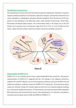 Classification of coronaviruses
The classification of Coronaviruses has been based on genomic organization, similarities in genomic
sequence, antigenic properties of viral proteins, replication strategies, and structural characteristics of
virions, pathogenic, cytopathogenic and physicochemical properties The Coronaviruses (CoVs) are
species of virus belonging to the Nidovirales order, which includes Coronaviridae, Arteriviridae,
Roniviridae and Mesoniviridae families. The Coronaviridae family is the largest one of the four
families, by its genomic sizes of coronavirus range from 26 to 32 kb. It is now divided into four
classes, Alpha coronavirus, Beta coronavirus, Gamma coronavirus and Delta coronavirus
Figure: 02
Characteristics of SARS-CoV-2
SARS-CoV-2 is an enveloped, positive-sense, single stranded RNA beta coronavirus. The genomic
characterization of SARS-CoV-2 suggested that this virus belongs to the subgenus coronavirus,
exhibited 79% and 50% identity to severe acute respiratory syndrome coronavirus (SARS-CoV) and
middle east respiratory syndrome coronavirus (MERS-CoV), respectively. All coronaviruses shared
similar key elements of target for currently approved antiviral or new drug development including
two viral proteases (papain-like protease, 3C-like protease), non-structural protein (RNA-dependent
RNA polymerase) and structural protein (such as spike glycoprotein). It is, therefore, reasonable to
reconsider antiviral agents used in SARS and MERS for SARSCoV-2.
 